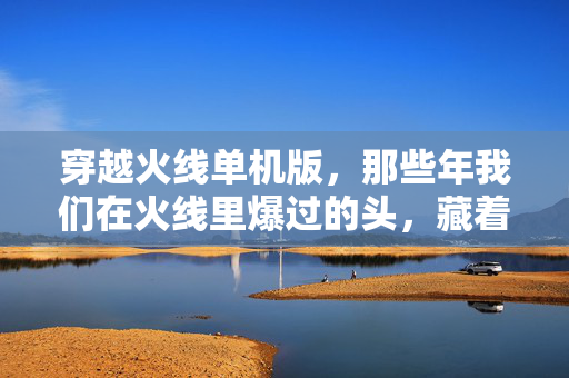 穿越火线单机版,那些年我们在火线里爆过的头,藏着一代人的青春,穿越火线单机版,爆头藏着一代人的青春