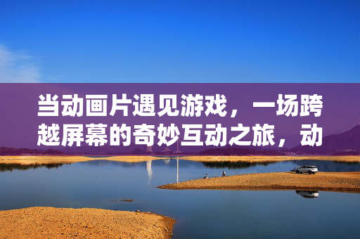 当动画片遇见游戏,一场跨越屏幕的奇妙互动之旅,动画与游戏的跨屏奇妙互动