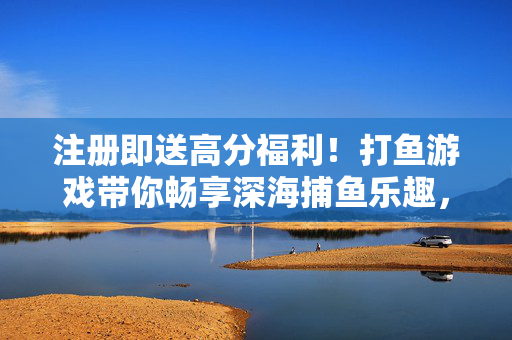 注册即送高分福利！打鱼游戏带你畅享深海捕鱼乐趣，注册即送高分福利！深海打鱼畅享捕鱼乐趣