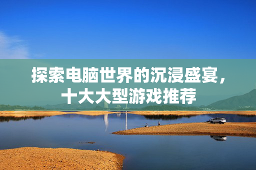探索电脑世界的沉浸盛宴,十大大型游戏推荐