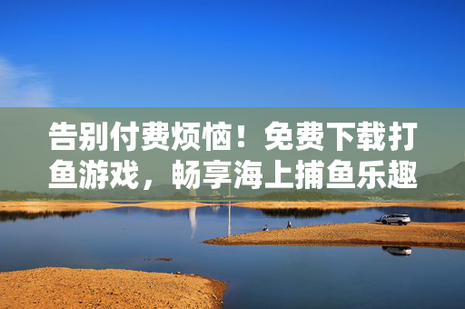 告别付费烦恼!免费下载打鱼游戏,畅享海上捕鱼乐趣,免费下载打鱼游戏,畅享海上捕鱼乐趣
