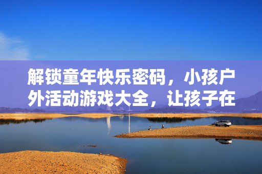 解锁童年快乐密码，小孩户外活动游戏大全，让孩子在阳光下尽情撒欢！小孩户外活动游戏大全，解锁童年快乐密码，阳光下尽情撒欢！