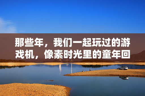 那些年，我们一起玩过的游戏机，像素时光里的童年回响，像素时光里的童年回响