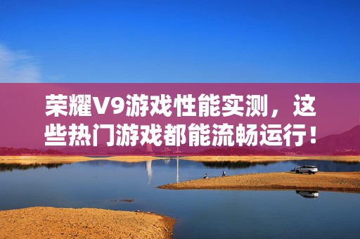 荣耀V9游戏性能实测，这些热门游戏都能流畅运行！荣耀V9游戏性能实测，热门游戏流畅运行