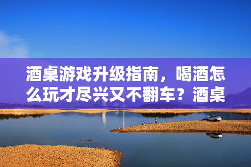 酒桌游戏升级指南，喝酒怎么玩才尽兴又不翻车？酒桌游戏升级指南，尽兴畅饮不翻车