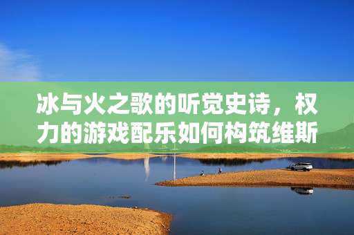 冰与火之歌的听觉史诗，权力的游戏配乐如何构筑维斯特洛的灵魂，权力的游戏配乐，冰与火之歌的听觉史诗与维斯特洛灵魂构筑