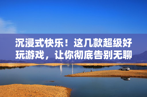 沉浸式快乐！这几款超级好玩游戏，让你彻底告别无聊，沉浸式快乐！这几款超好玩游戏，彻底告别无聊
