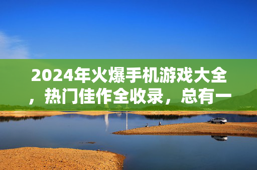 2024年火爆手机游戏大全,热门佳作全收录,总有一款适合你!2024年火爆手机游戏大全,热门佳作全收录