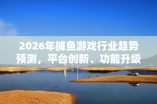 2026年捕鱼游戏行业趋势预测,平台创新、功能升级与应用场景拓展,2026年捕鱼游戏行业趋势预测,平台创新、功能升级与应用场景拓展