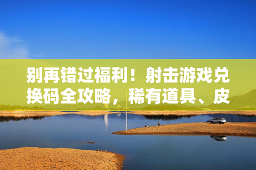 别再错过福利!射击游戏兑换码全攻略,稀有道具、皮肤轻松拿,小白也能变大神,射击游戏兑换码全攻略,稀有道具皮肤轻松拿,小白也能变大神