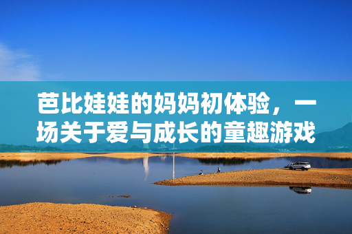 芭比娃娃的妈妈初体验,一场关于爱与成长的童趣游戏