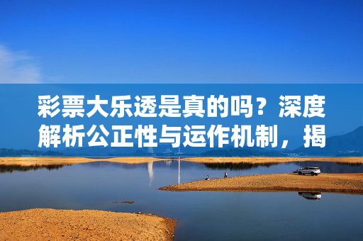 彩票大乐透是真的吗?深度解析公正性与运作机制,揭开背后的真相,彩票大乐透真相,公正性与运作机制深度解析
