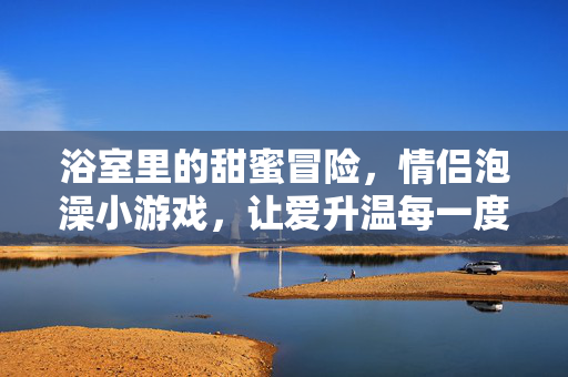 浴室里的甜蜜冒险,情侣泡澡小游戏,让爱升温每一度,情侣泡澡小游戏,浴室甜蜜升温指南
