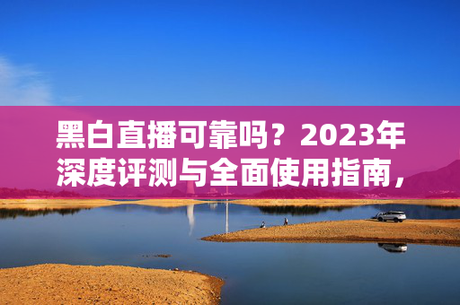 黑白直播可靠吗?2023年深度评测与全面使用指南,看完再决定是否入手