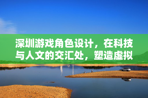 深圳游戏角色设计，在科技与人文的交汇处，塑造虚拟世界的灵魂，深圳游戏角色设计，科技人文交汇，塑造虚拟灵魂