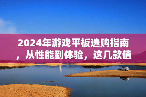 2024年游戏平板选购指南，从性能到体验，这几款值得入手，2024年游戏平板选购指南，从性能到体验，这几款值得入手