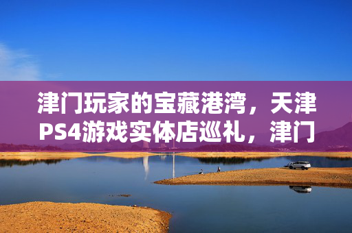 津门玩家的宝藏港湾，天津PS4游戏实体店巡礼，津门PS4游戏实体店巡礼，玩家的宝藏港湾