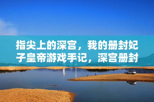指尖上的深宫,我的册封妃子皇帝游戏手记,深宫册封,我的皇帝游戏手记