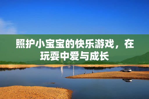 照护小宝宝的快乐游戏，在玩耍中爱与成长