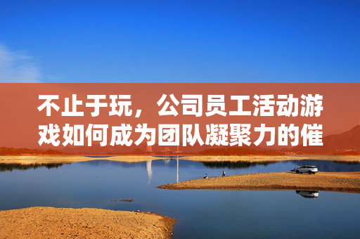 不止于玩,公司员工活动游戏如何成为团队凝聚力的催化剂,不止于玩,员工活动游戏,凝聚团队的催化剂