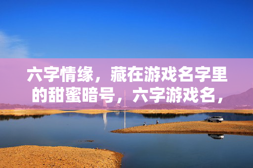 六字情缘,藏在游戏名字里的甜蜜暗号,六字游戏名,藏着甜蜜情缘的暗号