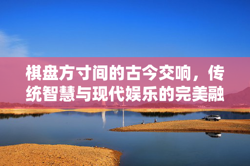 棋盘方寸间的古今交响，传统智慧与现代娱乐的完美融合，方寸棋盘奏古今，传统智慧与现代娱乐的交响