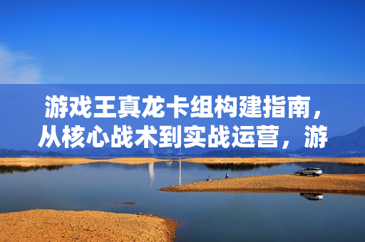 游戏王真龙卡组构建指南，从核心战术到实战运营，游戏王真龙卡组构建指南，从核心战术到实战运营
