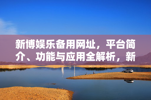 新博娱乐备用网址，平台简介、功能与应用全解析，新博娱乐备用网址，平台简介、功能与应用全解析