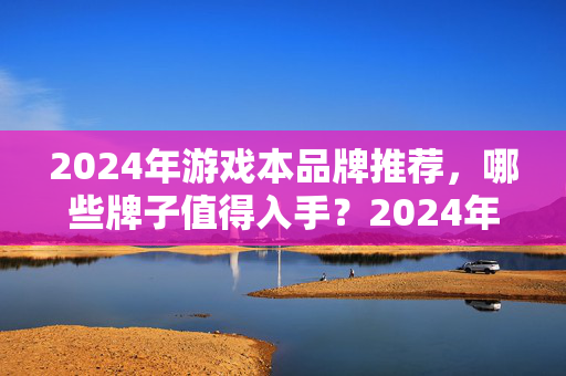 2024年游戏本品牌推荐,哪些牌子值得入手?2024年值得入手的游戏本品牌推荐