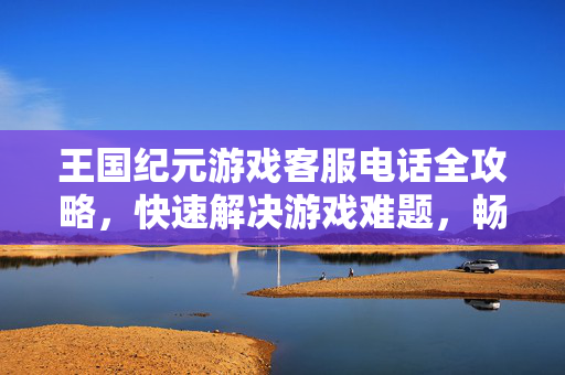王国纪元游戏客服电话全攻略,快速解决游戏难题,畅享中世纪征战乐趣,王国纪元客服电话全攻略,快速解决难题,畅享中世纪征战乐趣