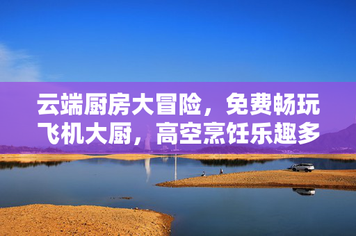 云端厨房大冒险，免费畅玩飞机大厨，高空烹饪乐趣多！飞机大厨云端厨房大冒险，免费畅玩高空烹饪！