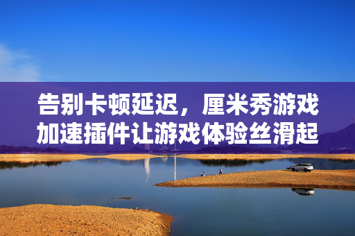 告别卡顿延迟，厘米秀游戏加速插件让游戏体验丝滑起飞！