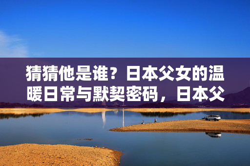 猜猜他是谁?日本父女的温暖日常与默契密码,日本父女的温暖日常与默契密码