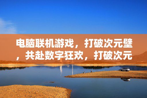 电脑联机游戏,打破次元壁,共赴数字狂欢,打破次元壁,电脑联机游戏的数字狂欢