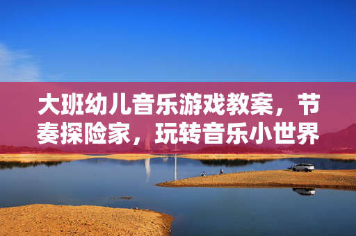 大班幼儿音乐游戏教案，节奏探险家，玩转音乐小世界，大班节奏探险家，玩转音乐小世界