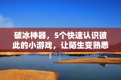 破冰神器，5个快速认识彼此的小游戏，让陌生变熟悉！5个破冰小游戏，快速认识彼此，让陌生变熟悉