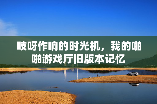 吱呀作响的时光机,我的啪啪游戏厅旧版本记忆