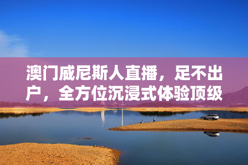 澳门威尼斯人直播,足不出户,全方位沉浸式体验顶级度假村的实时魅力,足不出户沉浸式直播,澳门威尼斯人顶级度假村实时魅力