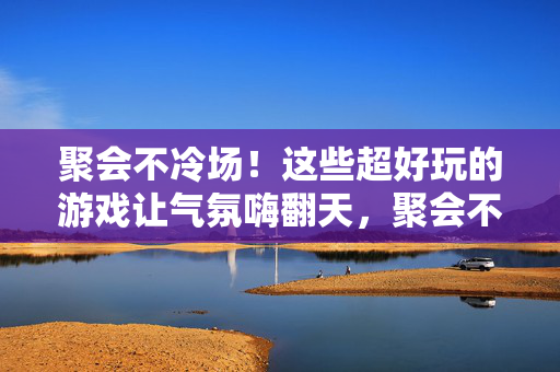 聚会不冷场!这些超好玩的游戏让气氛嗨翻天,聚会不冷场!超好玩游戏嗨翻全场