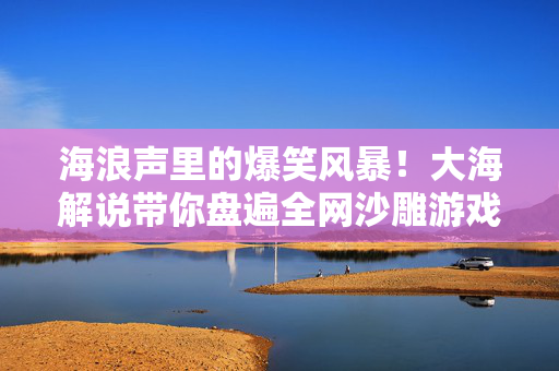海浪声里的爆笑风暴!大海解说带你盘遍全网沙雕游戏全集!大海解说爆笑盘遍全网沙雕游戏
