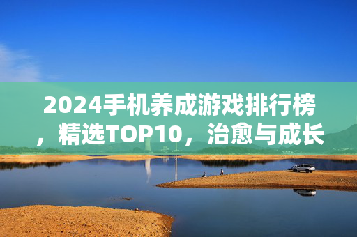 2024手机养成游戏排行榜,精选TOP10,治愈与成长的双重盛宴,2024手机养成游戏TOP10,治愈与成长的盛宴