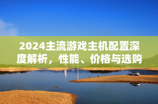 2024主流游戏主机配置深度解析,性能、价格与选购指南,2024主流游戏主机配置深度解析,性能、价格与选购指南