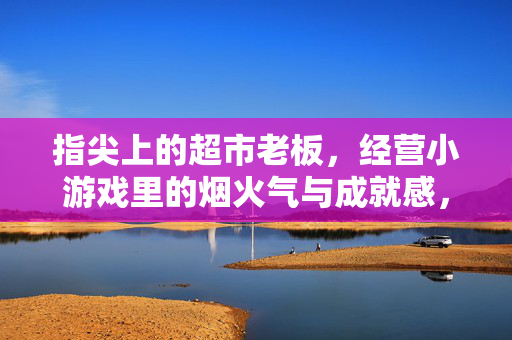 指尖上的超市老板,经营小游戏里的烟火气与成就感,指尖上的超市老板,经营小游戏的烟火气与成就感