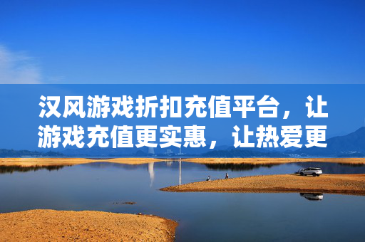 汉风游戏折扣充值平台,让游戏充值更实惠,让热爱更有价值,汉风游戏折扣充值,实惠充值,热爱增值