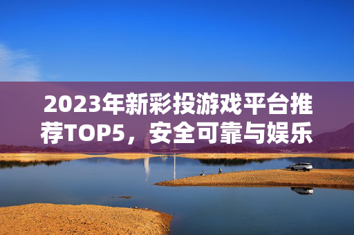 2023年新彩投游戏平台推荐TOP5，安全可靠与娱乐体验并重的最佳在线娱乐平台评测