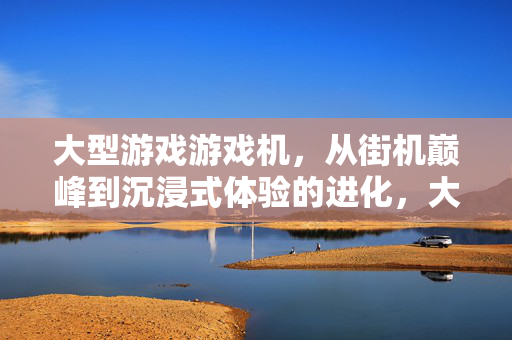 大型游戏游戏机，从街机巅峰到沉浸式体验的进化，大型游戏机，街机巅峰到沉浸式体验的进化