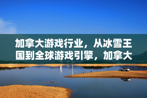 加拿大游戏行业，从冰雪王国到全球游戏引擎，加拿大游戏行业，从冰雪王国到全球引擎