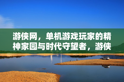 游侠网，单机游戏玩家的精神家园与时代守望者，游侠网，单机玩家的精神家园与时代守望者