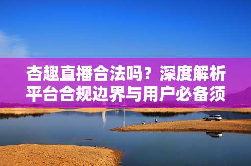 杏趣直播合法吗？深度解析平台合规边界与用户必备须知，杏趣直播合规边界与用户须知深度解析