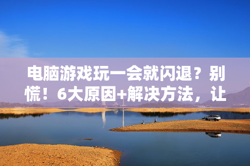 电脑游戏玩一会就闪退？别慌！6大原因+解决方法，让你畅玩无卡顿，电脑游戏闪退？6大原因+解决方法，畅玩无卡顿！
